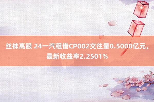 丝袜高跟 24一汽租借CP002交往量0.5000亿元，最新收益率2.2501%