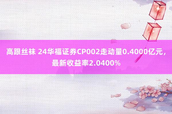 高跟丝袜 24华福证券CP002走动量0.4000亿元，最新收益率2.0400%