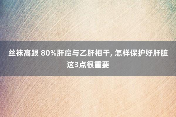 丝袜高跟 80%肝癌与乙肝相干， 怎样保护好肝脏这3点很重要