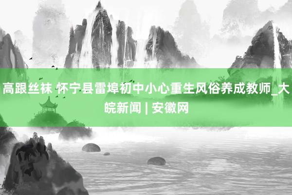 高跟丝袜 怀宁县雷埠初中小心重生风俗养成教师_大皖新闻 | 安徽网