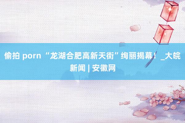 偷拍 porn “龙湖合肥高新天街”绚丽揭幕！_大皖新闻 | 安徽网