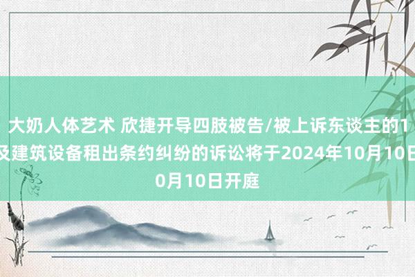 大奶人体艺术 欣捷开导四肢被告/被上诉东谈主的1起波及建筑设备租出条约纠纷的诉讼将于2024年10月10日开庭