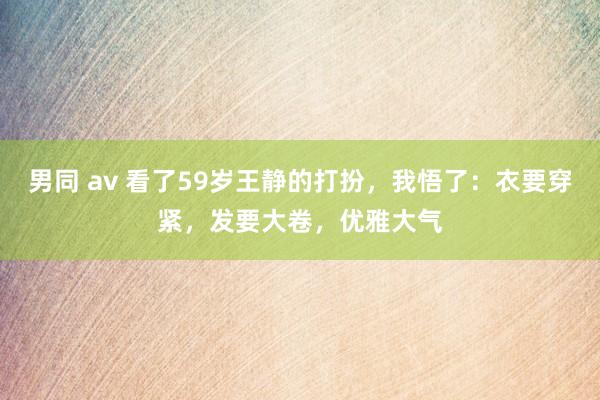 男同 av 看了59岁王静的打扮，我悟了：衣要穿紧，发要大卷，优雅大气