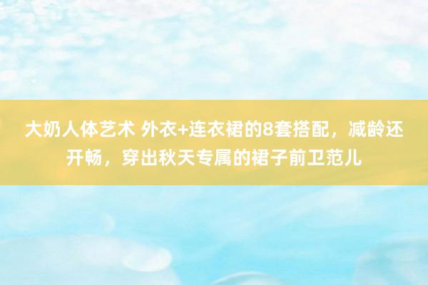 大奶人体艺术 外衣+连衣裙的8套搭配，减龄还开畅，穿出秋天专属的裙子前卫范儿