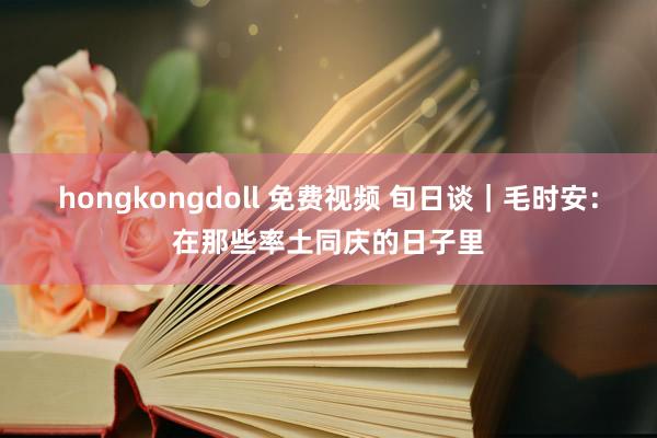 hongkongdoll 免费视频 旬日谈｜毛时安：在那些率土同庆的日子里