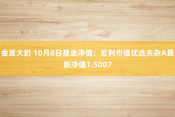 金发大奶 10月8日基金净值：宏利市值优选夹杂A最新净值1.5007