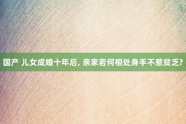 国产 儿女成婚十年后， 亲家若何相处身手不惹贫乏?