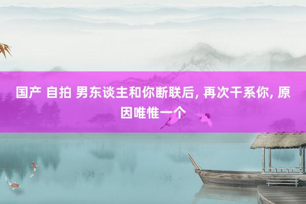 国产 自拍 男东谈主和你断联后， 再次干系你， 原因唯惟一个