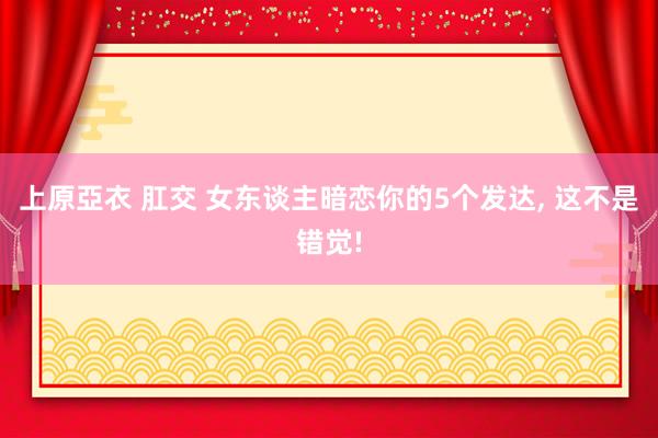 上原亞衣 肛交 女东谈主暗恋你的5个发达， 这不是错觉!