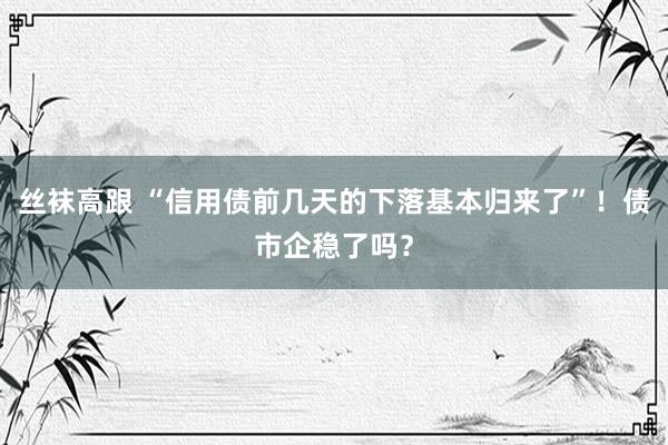 丝袜高跟 “信用债前几天的下落基本归来了”！债市企稳了吗？