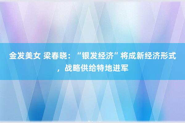 金发美女 梁春晓：“银发经济”将成新经济形式，战略供给特地进军