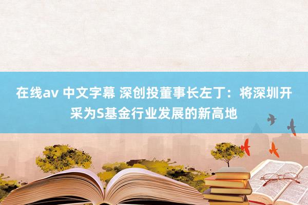 在线av 中文字幕 深创投董事长左丁：将深圳开采为S基金行业发展的新高地