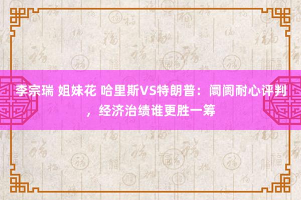 李宗瑞 姐妹花 哈里斯VS特朗普：阛阓耐心评判，经济治绩谁更胜一筹