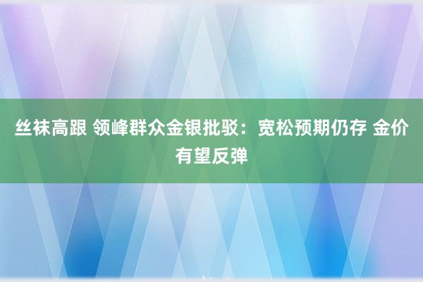 丝袜高跟 领峰群众金银批驳：宽松预期仍存 金价有望反弹