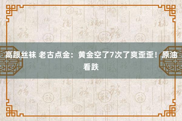 高跟丝袜 老古点金：黄金空了7次了爽歪歪！原油看跌