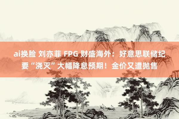 ai换脸 刘亦菲 FPG 财盛海外：好意思联储纪要“浇灭”大幅降息预期！金价又遭抛售