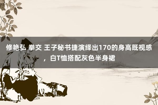 修艳弘 拳交 王子秘书捷演绎出170的身高既视感，白T恤搭配灰色半身裙