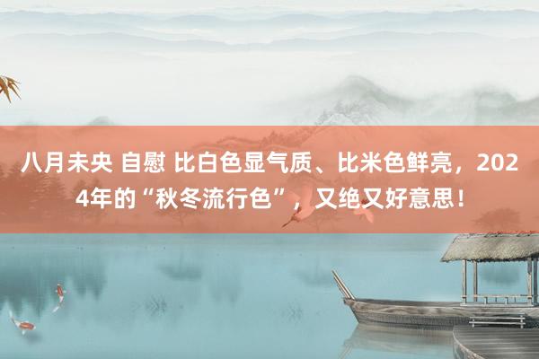 八月未央 自慰 比白色显气质、比米色鲜亮，2024年的“秋冬流行色”，又绝又好意思！