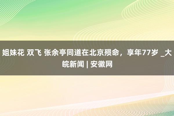 姐妹花 双飞 张余亭同道在北京殒命，享年77岁 _大皖新闻 | 安徽网