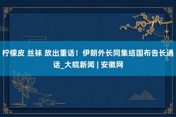 柠檬皮 丝袜 放出重话！伊朗外长同集结国布告长通话_大皖新闻 | 安徽网