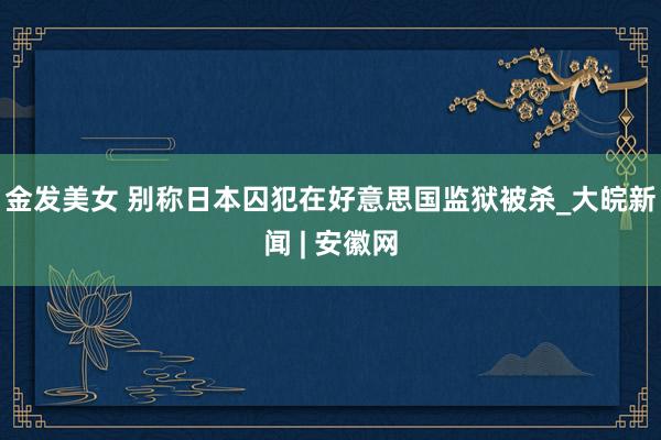 金发美女 别称日本囚犯在好意思国监狱被杀_大皖新闻 | 安徽网