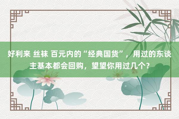 好利来 丝袜 百元内的“经典国货”，用过的东谈主基本都会回购，望望你用过几个？