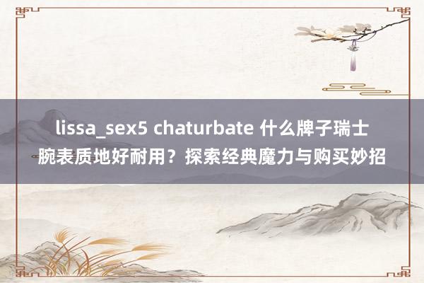 lissa_sex5 chaturbate 什么牌子瑞士腕表质地好耐用？探索经典魔力与购买妙招