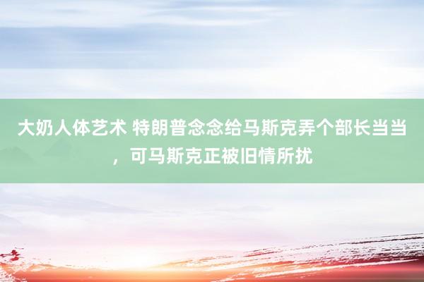 大奶人体艺术 特朗普念念给马斯克弄个部长当当，可马斯克正被旧情所扰