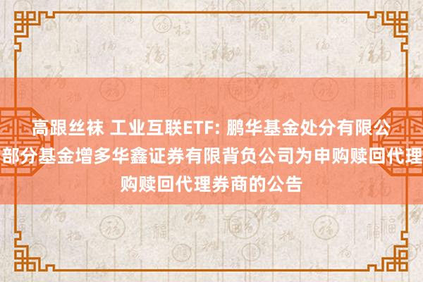 高跟丝袜 工业互联ETF: 鹏华基金处分有限公司对于旗下部分基金增多华鑫证券有限背负公司为申购赎回代理券商的公告