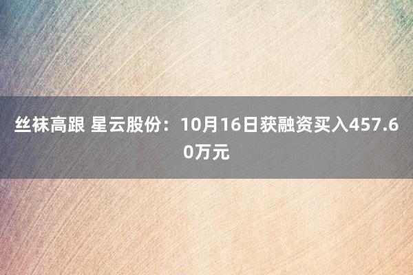 丝袜高跟 星云股份：10月16日获融资买入457.60万元