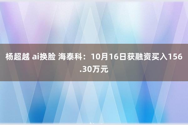 杨超越 ai换脸 海泰科：10月16日获融资买入156.30万元