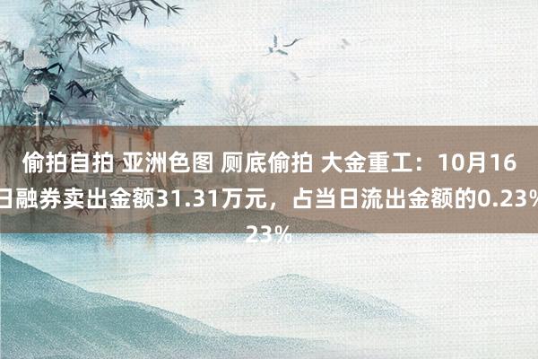 偷拍自拍 亚洲色图 厕底偷拍 大金重工：10月16日融券卖出金额31.31万元，占当日流出金额的0.23%