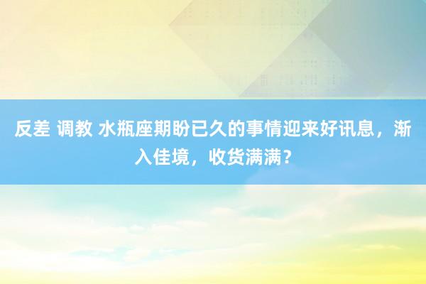 反差 调教 水瓶座期盼已久的事情迎来好讯息，渐入佳境，收货满满？