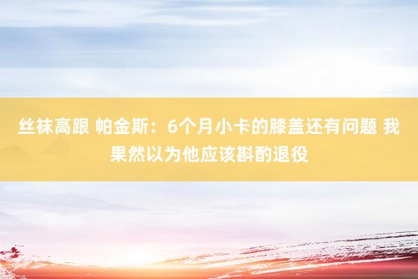 丝袜高跟 帕金斯：6个月小卡的膝盖还有问题 我果然以为他应该斟酌退役