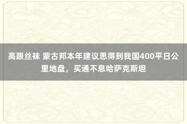 高跟丝袜 蒙古邦本年建议思得到我国400平日公里地盘，买通不息哈萨克斯坦