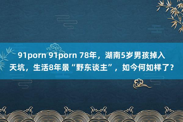 91porn 91porn 78年，湖南5岁男孩掉入天坑，生活8年景“野东谈主”，如今何如样了？