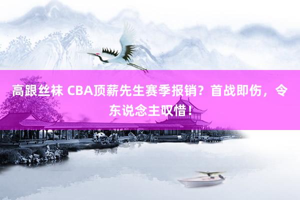 高跟丝袜 CBA顶薪先生赛季报销？首战即伤，令东说念主叹惜！