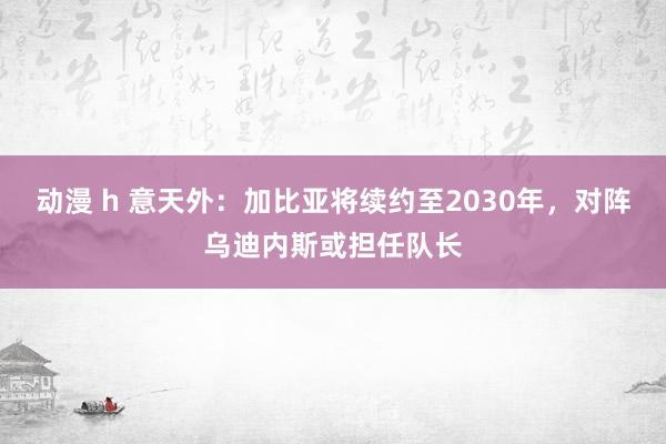 动漫 h 意天外：加比亚将续约至2030年，对阵乌迪内斯或担任队长