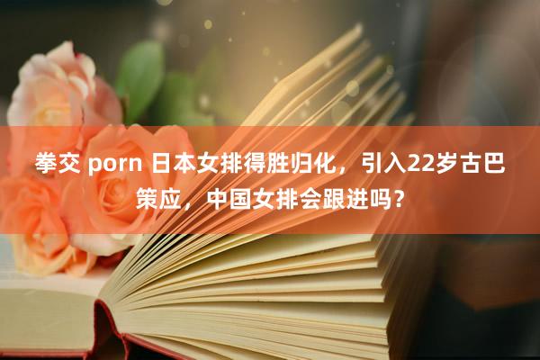 拳交 porn 日本女排得胜归化，引入22岁古巴策应，中国女排会跟进吗？