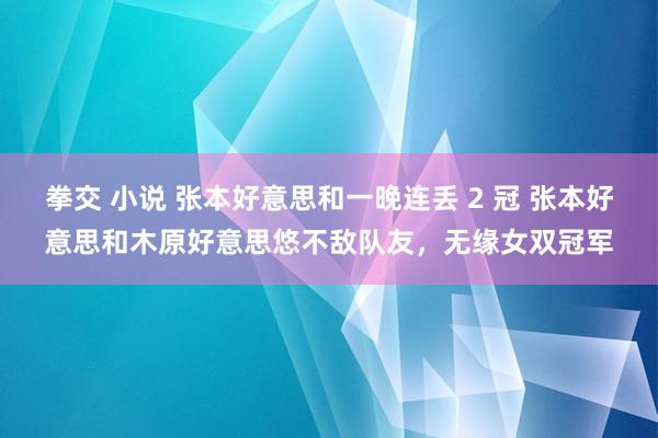 拳交 小说 张本好意思和一晚连丢 2 冠 张本好意思和木原好意思悠不敌队友，无缘女双冠军