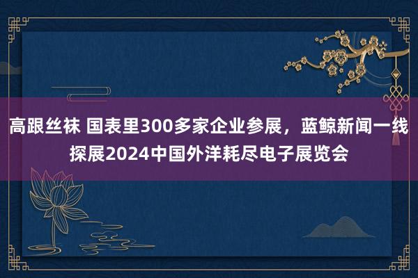 高跟丝袜 国表里300多家企业参展，蓝鲸新闻一线探展2024中国外洋耗尽电子展览会