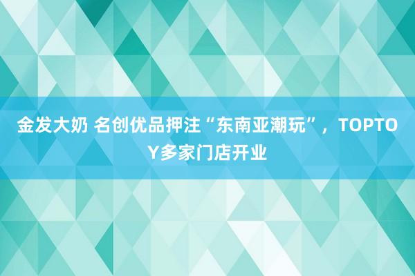 金发大奶 名创优品押注“东南亚潮玩”，TOPTOY多家门店开业