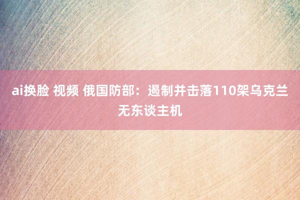 ai换脸 视频 俄国防部：遏制并击落110架乌克兰无东谈主机