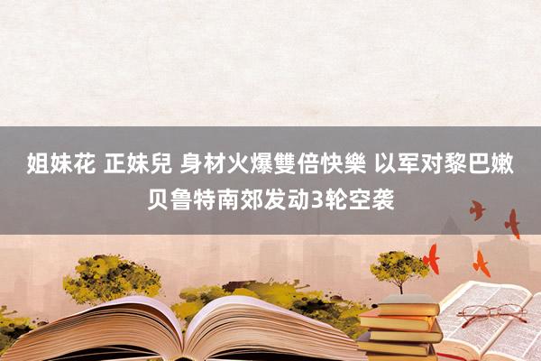 姐妹花 正妹兒 身材火爆雙倍快樂 以军对黎巴嫩贝鲁特南郊发动3轮空袭