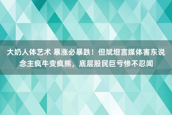 大奶人体艺术 暴涨必暴跌！但斌坦言媒体害东说念主疯牛变疯熊，底层股民巨亏惨不忍闻