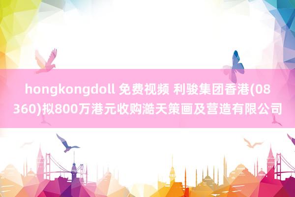 hongkongdoll 免费视频 利骏集团香港(08360)拟800万港元收购澔天策画及营造有限公司