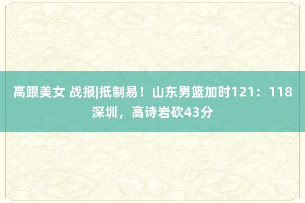 高跟美女 战报|抵制易！山东男篮加时121：118深圳，高诗岩砍43分