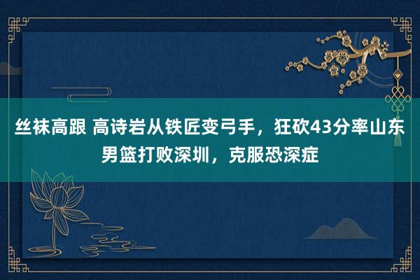 丝袜高跟 高诗岩从铁匠变弓手，狂砍43分率山东男篮打败深圳，克服恐深症