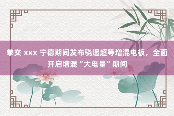 拳交 xxx 宁德期间发布骁遥超等增混电板，全面开启增混“大电量”期间