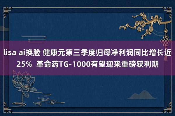 lisa ai换脸 健康元第三季度归母净利润同比增长近25%  革命药TG-1000有望迎来重磅获利期